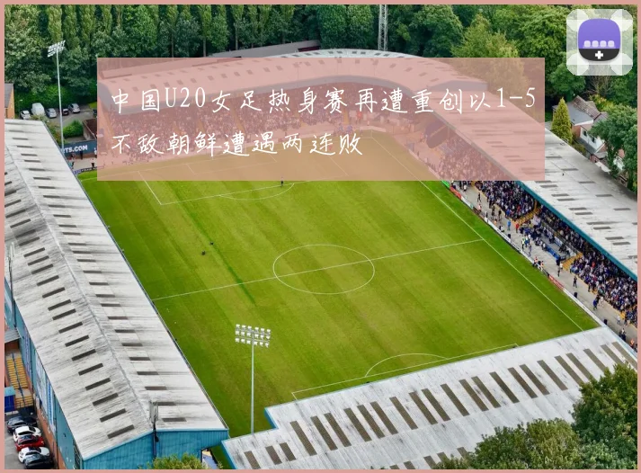 中国U20女足热身赛再遭重创以1-5不敌朝鲜遭遇两连败