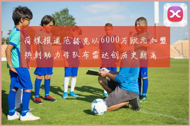 荷媒报道范赫克以6000万欧元加盟热刺助力母队布雷达创历史新高
