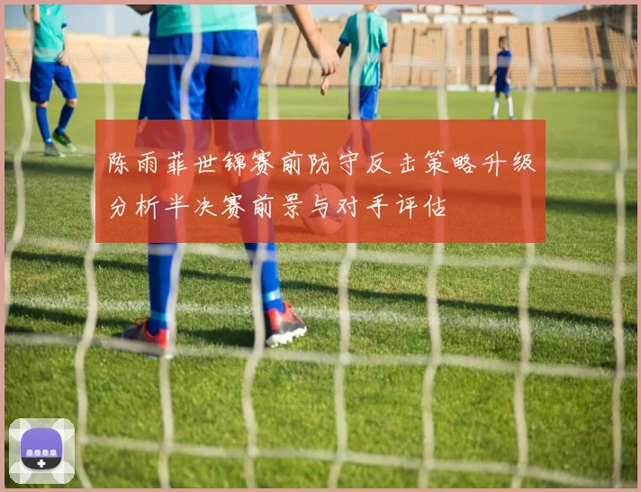陈雨菲世锦赛前防守反击策略升级分析半决赛前景与对手评估