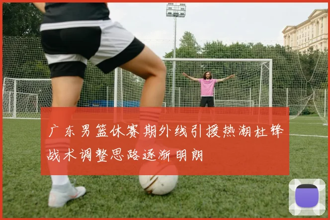 广东男篮休赛期外线引援热潮杜锋战术调整思路逐渐明朗