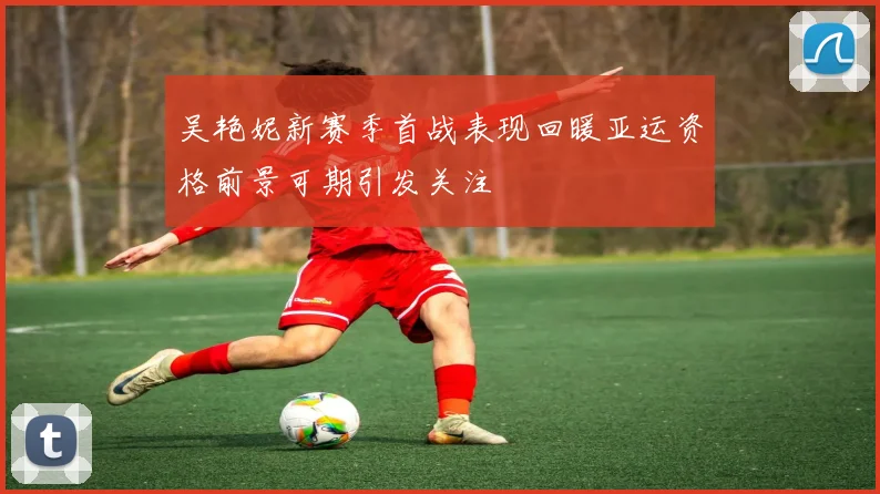 吴艳妮新赛季首战表现回暖亚运资格前景可期引发关注