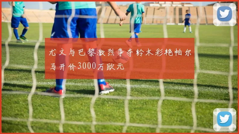 尤文与巴黎激烈争夺铃木彩艳帕尔马开价3000万欧元