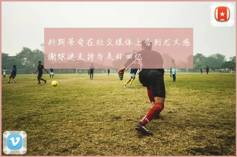 科斯蒂奇在社交媒体上告别尤文感谢球迷支持与美好回忆