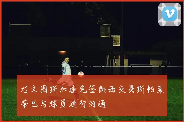尤文图斯加速免签凯西交易斯帕莱蒂已与球员进行沟通