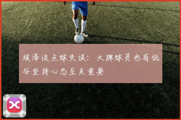 埃泽谈点球失误：大牌球员也有低谷坚持心态至关重要