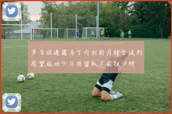 罗马诺透露马丁内利新月转会谈判有望成功今日将留队不前往沙特