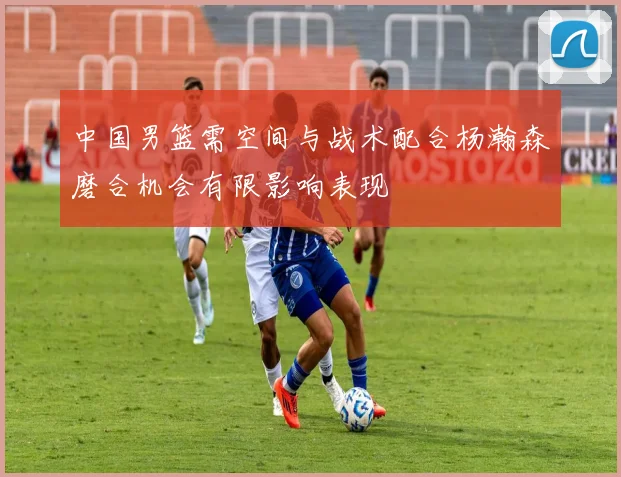中国男篮需空间与战术配合杨瀚森磨合机会有限影响表现