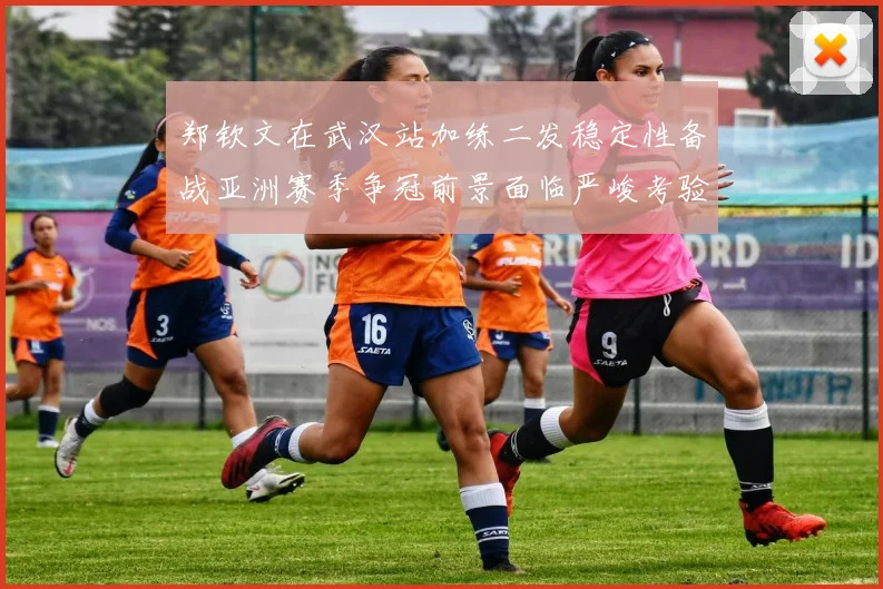 郑钦文在武汉站加练二发稳定性备战亚洲赛季争冠前景面临严峻考验