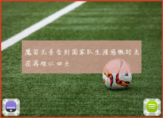 魔笛无奈告别国家队生涯感慨时光荏苒难以回头