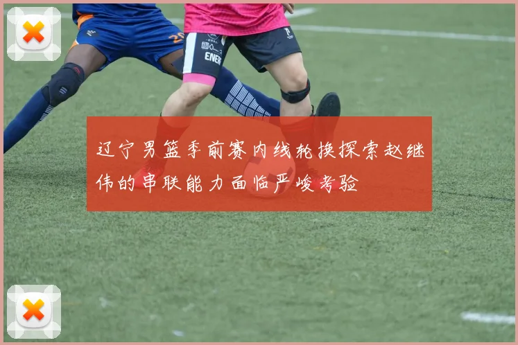辽宁男篮季前赛内线轮换探索赵继伟的串联能力面临严峻考验